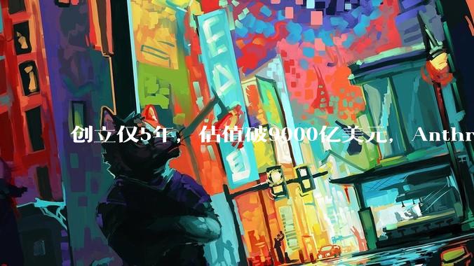 创立仅5年，估值破9000亿美元，Anthropic凭什么逆袭OpenAI让行业重新洗牌？_商业化_企业_模型