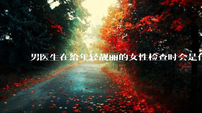 男医生在给年轻靓丽的女性检查时会是什么心态？