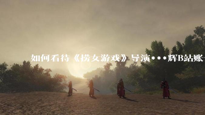 如何看待《捞女游戏》导演***辉B站账号遭封，是否遭到打击报复?